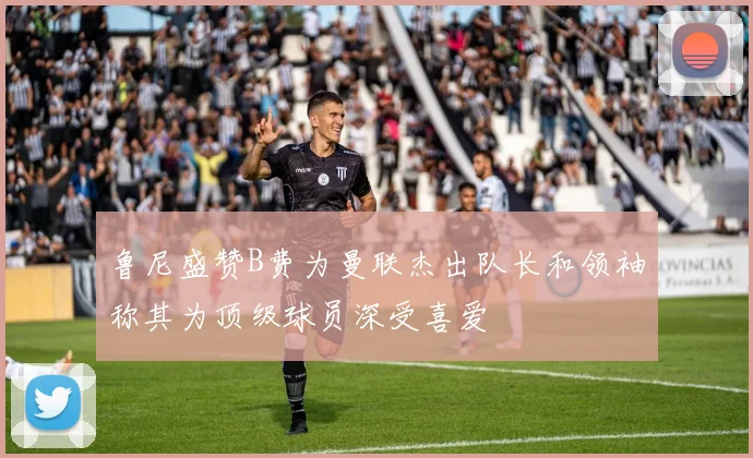 鲁尼盛赞B费为曼联杰出队长和领袖称其为顶级球员深受喜爱