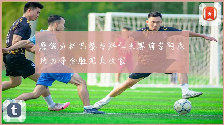 詹俊分析巴黎与拜仁决赛前景阿森纳力争全胜完美收官