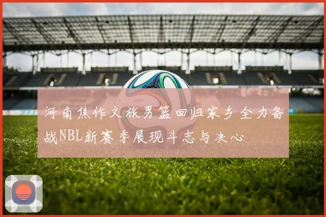 河南焦作文旅男篮回归家乡全力备战NBL新赛季展现斗志与决心