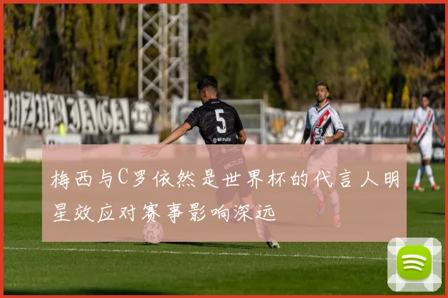 梅西与C罗依然是世界杯的代言人明星效应对赛事影响深远