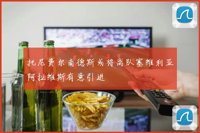托尼费尔南德斯或将离队塞维利亚阿拉维斯有意引进