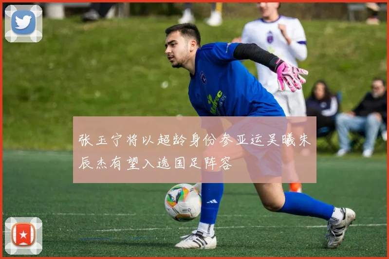 张玉宁将以超龄身份参亚运吴曦朱辰杰有望入选国足阵容