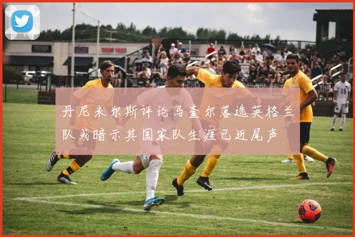 丹尼米尔斯评论马奎尔落选英格兰队或暗示其国家队生涯已近尾声