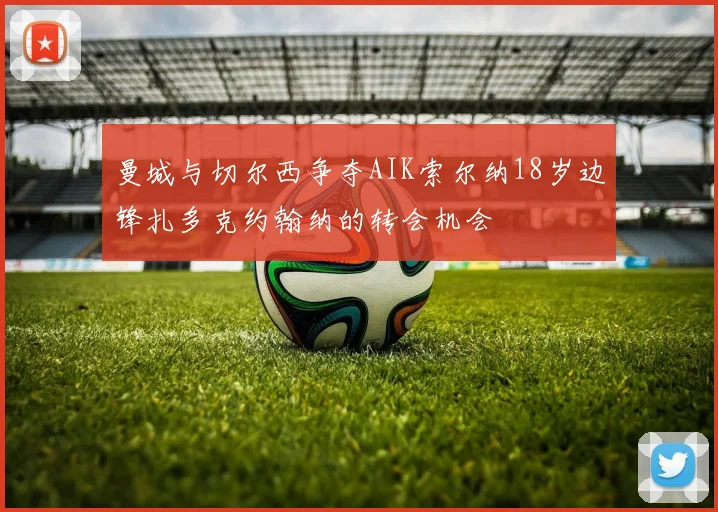 曼城与切尔西争夺AIK索尔纳18岁边锋扎多克约翰纳的转会机会