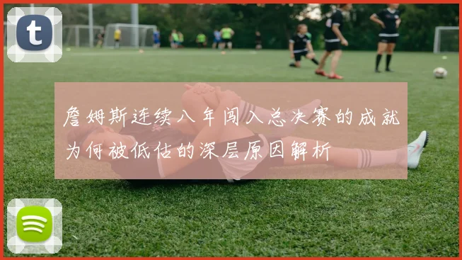 詹姆斯连续八年闯入总决赛的成就为何被低估的深层原因解析