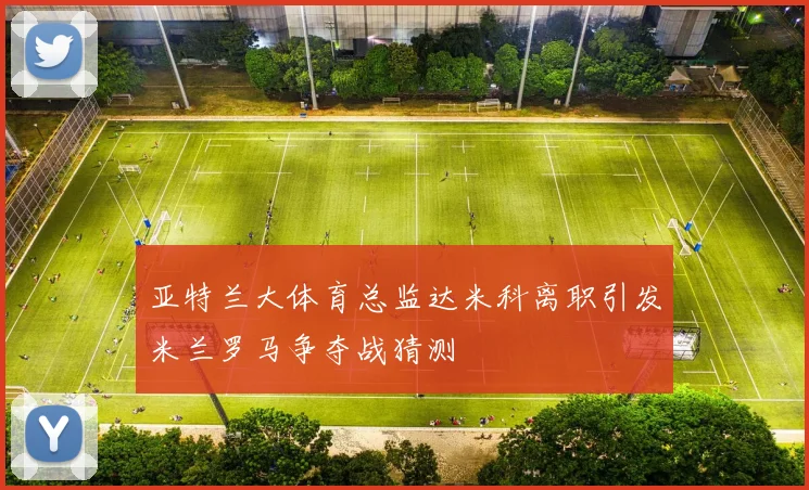 亚特兰大体育总监达米科离职引发米兰罗马争夺战猜测