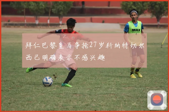 拜仁巴黎皇马争抢27岁科纳特切尔西已明确表示不感兴趣