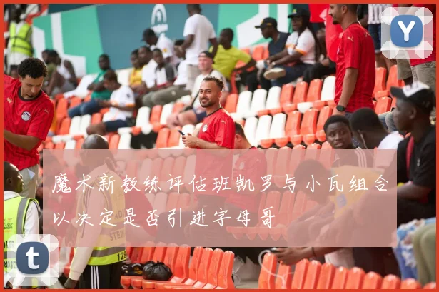 魔术新教练评估班凯罗与小瓦组合以决定是否引进字母哥