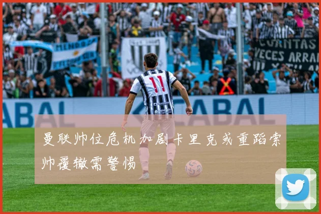 曼联帅位危机加剧卡里克或重蹈索帅覆辙需警惕