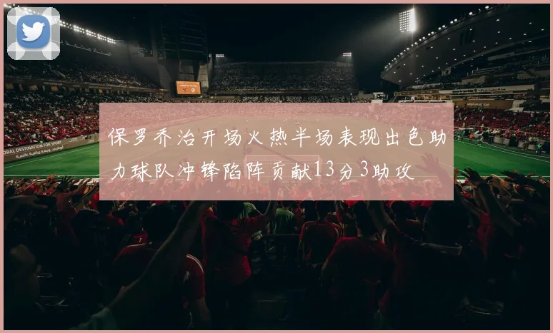 保罗乔治开场火热半场表现出色助力球队冲锋陷阵贡献13分3助攻