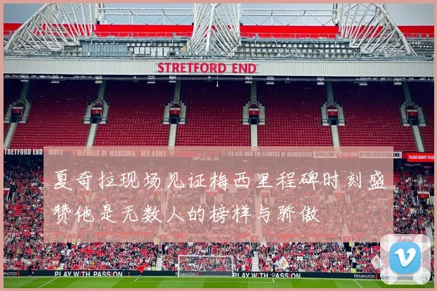 夏奇拉现场见证梅西里程碑时刻盛赞他是无数人的榜样与骄傲