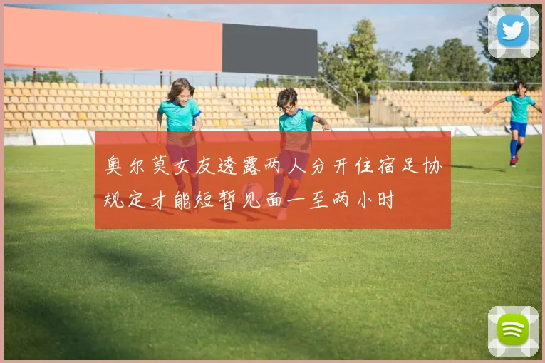 奥尔莫女友透露两人分开住宿足协规定才能短暂见面一至两小时
