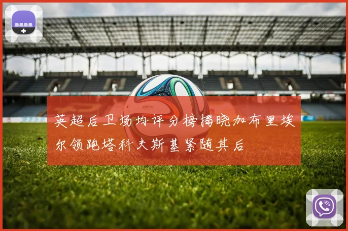 英超后卫场均评分榜揭晓加布里埃尔领跑塔科夫斯基紧随其后
