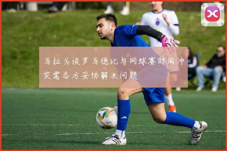 马拉戈谈罗马德比与网球赛时间冲突需各方妥协解决问题