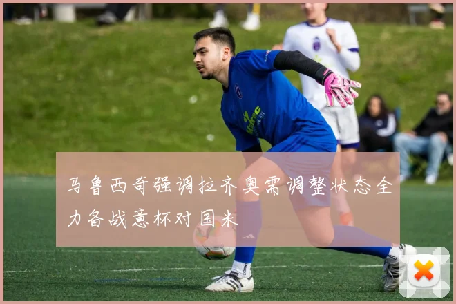 马鲁西奇强调拉齐奥需调整状态全力备战意杯对国米